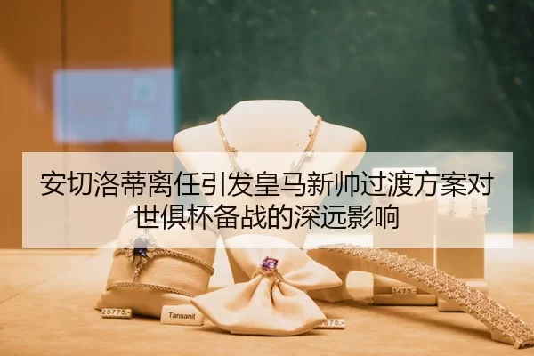 安切洛蒂离任引发皇马新帅过渡方案对世俱杯备战的深远影响