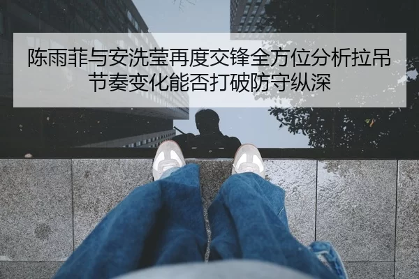 陈雨菲与安洗莹再度交锋全方位分析拉吊节奏变化能否打破防守纵深