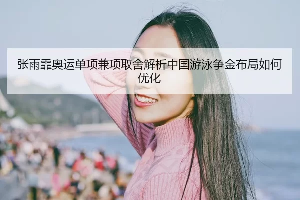 张雨霏奥运单项兼项取舍解析中国游泳争金布局如何优化