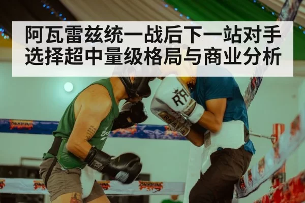 阿瓦雷兹统一战后下一站对手选择超中量级格局与商业分析