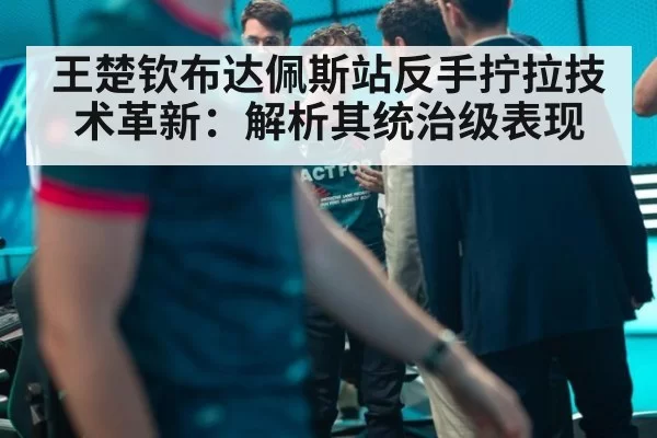 王楚钦布达佩斯站反手拧拉技术革新：解析其统治级表现